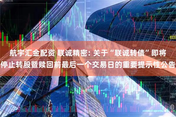 航宇汇金配资 联诚精密: 关于“联诚转债”即将停止转股暨赎回前最后一个交易日的重要提示性公告