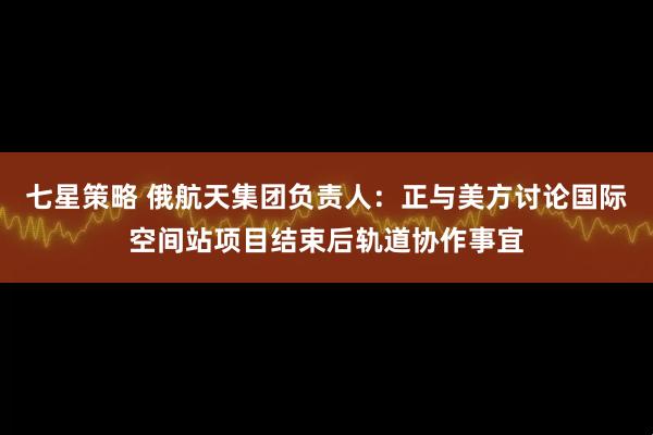 七星策略 俄航天集团负责人：正与美方讨论国际空间站项目结束后轨道协作事宜