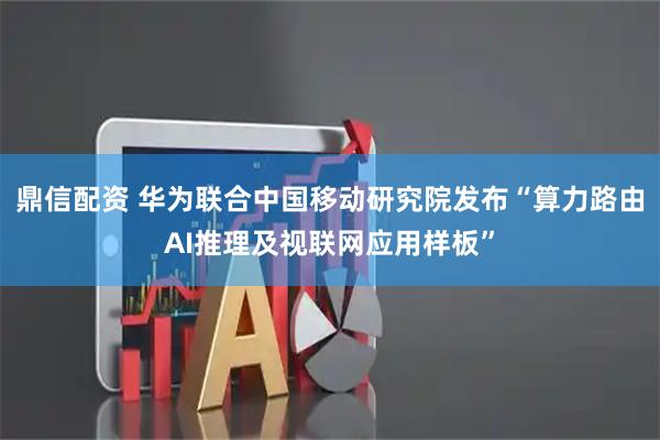 鼎信配资 华为联合中国移动研究院发布“算力路由AI推理及视联网应用样板”
