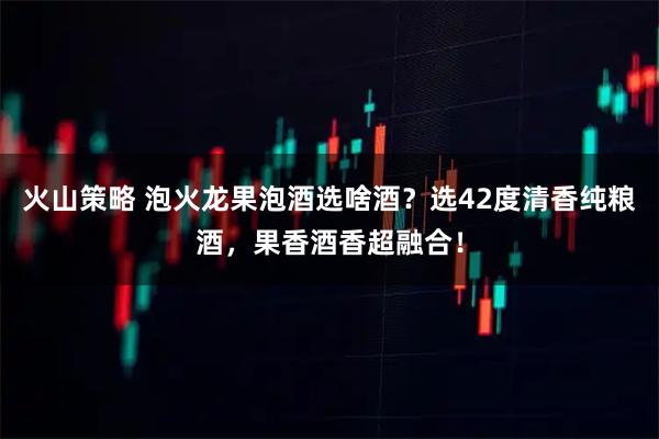 火山策略 泡火龙果泡酒选啥酒？选42度清香纯粮酒，果香酒香超融合！