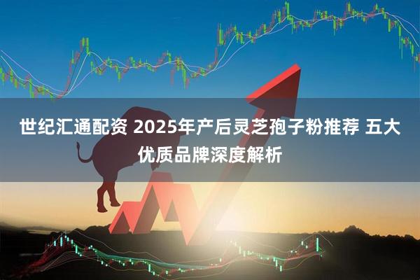 世纪汇通配资 2025年产后灵芝孢子粉推荐 五大优质品牌深度解析