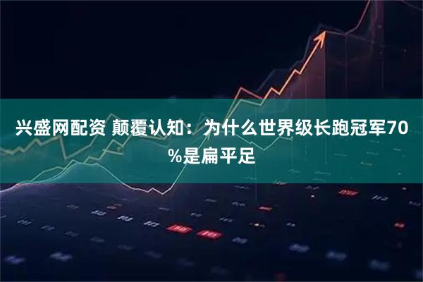 兴盛网配资 颠覆认知：为什么世界级长跑冠军70%是扁平足
