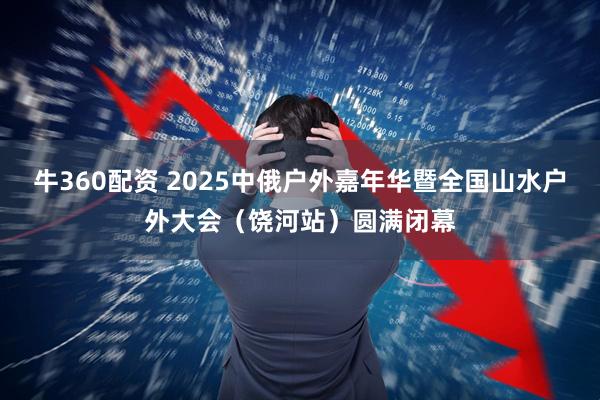 牛360配资 2025中俄户外嘉年华暨全国山水户外大会（饶河站）圆满闭幕