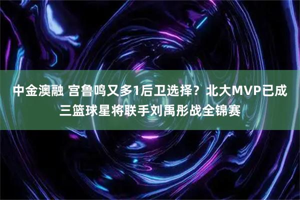 中金澳融 宫鲁鸣又多1后卫选择？北大MVP已成三篮球星将联手刘禹彤战全锦赛