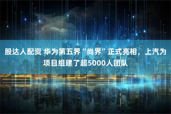 股达人配资 华为第五界“尚界”正式亮相，上汽为项目组建了超5000人团队