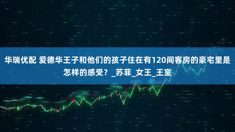 华瑞优配 爱德华王子和他们的孩子住在有120间客房的豪宅里是怎样的感受？_苏菲_女王_王室