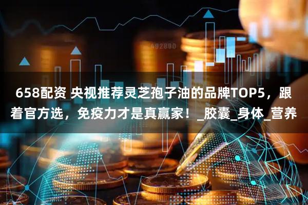 658配资 央视推荐灵芝孢子油的品牌TOP5，跟着官方选，免疫力才是真赢家！_胶囊_身体_营养