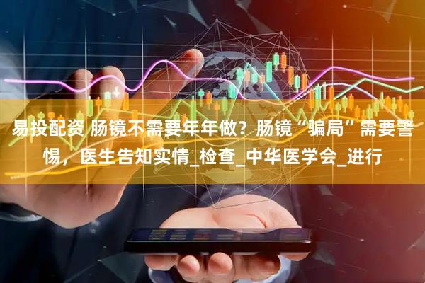 易投配资 肠镜不需要年年做？肠镜“骗局”需要警惕，医生告知实情_检查_中华医学会_进行