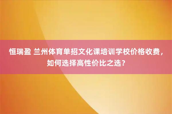 恒瑞盈 兰州体育单招文化课培训学校价格收费，如何选择高性价比之选？