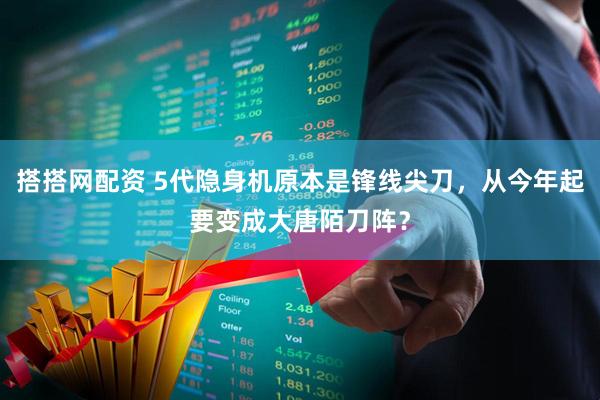 搭搭网配资 5代隐身机原本是锋线尖刀，从今年起要变成大唐陌刀阵？