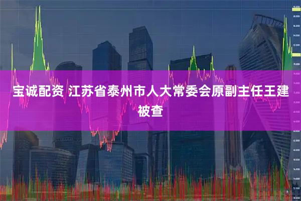 宝诚配资 江苏省泰州市人大常委会原副主任王建被查
