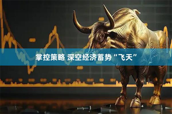 掌控策略 深空经济蓄势“飞天”