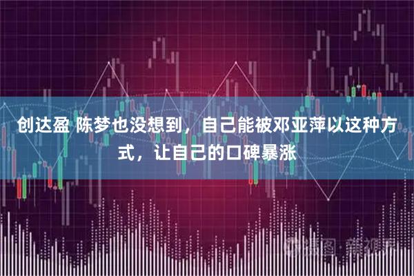 创达盈 陈梦也没想到，自己能被邓亚萍以这种方式，让自己的口碑暴涨