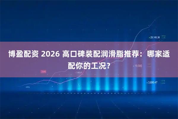 博盈配资 2026 高口碑装配润滑脂推荐：哪家适配你的工况？
