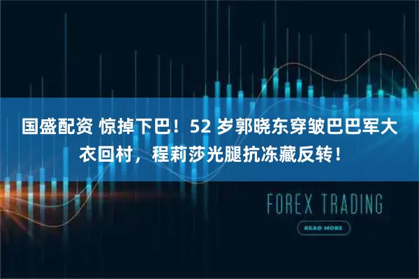 国盛配资 惊掉下巴！52 岁郭晓东穿皱巴巴军大衣回村，程莉莎光腿抗冻藏反转！