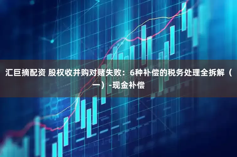 汇巨摘配资 股权收并购对赌失败：6种补偿的税务处理全拆解（一）-现金补偿
