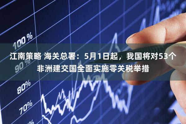 江南策略 海关总署：5月1日起，我国将对53个非洲建交国全面实施零关税举措