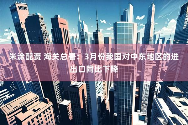 米涂配资 海关总署：3月份我国对中东地区的进出口同比下降