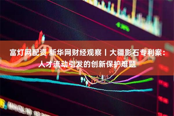 富灯网配资 新华网财经观察丨大疆影石专利案：人才流动引发的创新保护难题