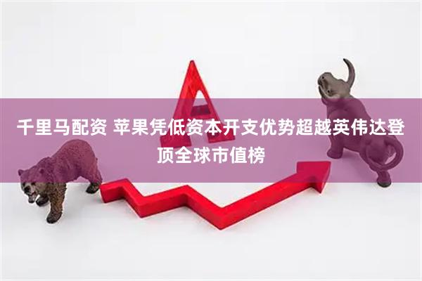 千里马配资 苹果凭低资本开支优势超越英伟达登顶全球市值榜