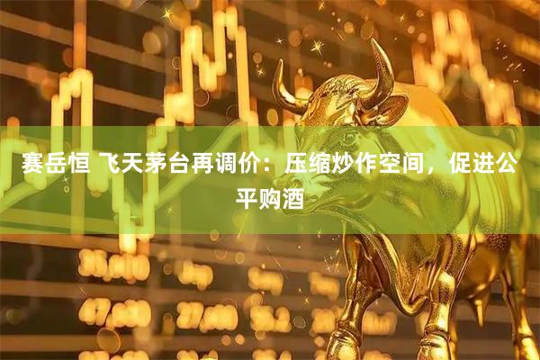 赛岳恒 飞天茅台再调价：压缩炒作空间，促进公平购酒